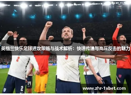 英格兰快乐足球进攻策略与战术解析:快速传递与高压反击的魅力 英格兰快乐足球进攻策略与战术解析:快速传递与高压反击的魅力