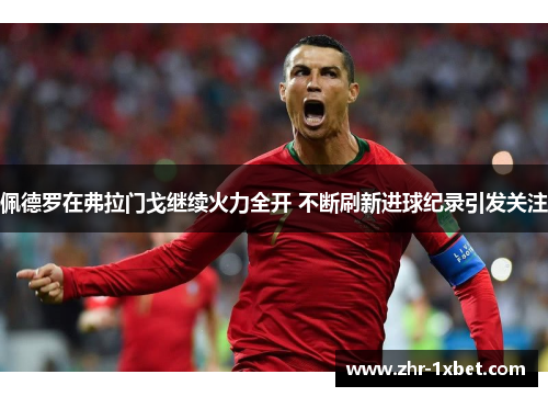 佩德罗在弗拉门戈继续火力全开 不断刷新进球纪录引发关注