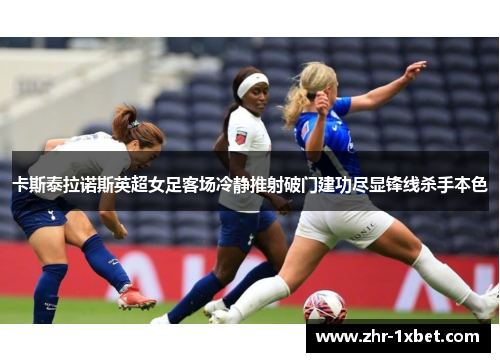 卡斯泰拉诺斯英超女足客场冷静推射破门建功尽显锋线杀手本色 卡斯泰拉诺斯英超女足客场冷静推射破门建功尽显锋线杀手本色