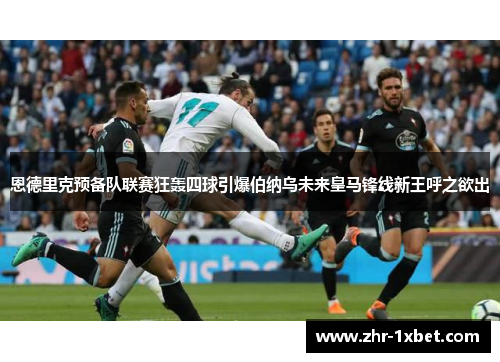 恩德里克预备队联赛狂轰四球引爆伯纳乌未来皇马锋线新王呼之欲出