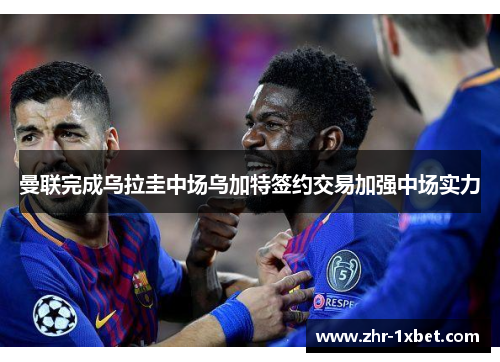 曼联完成乌拉圭中场乌加特签约交易加强中场实力 曼联完成乌拉圭中场乌加特签约交易加强中场实力