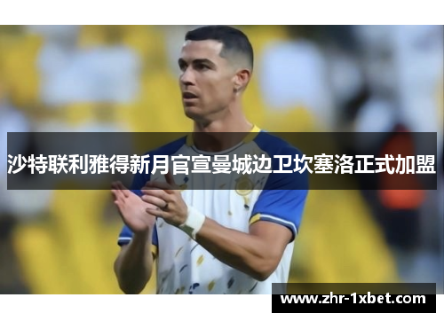 沙特联利雅得新月官宣曼城边卫坎塞洛正式加盟 沙特联利雅得新月官宣曼城边卫坎塞洛正式加盟