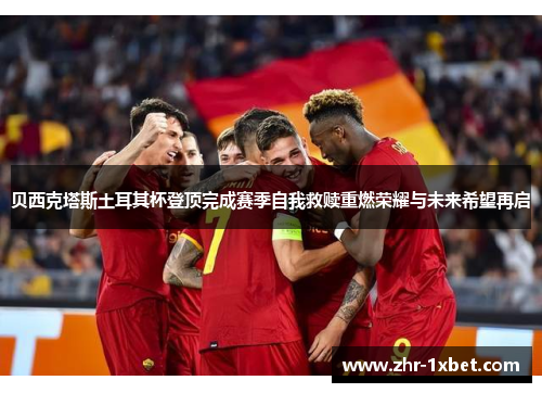 贝西克塔斯土耳其杯登顶完成赛季自我救赎重燃荣耀与未来希望再启