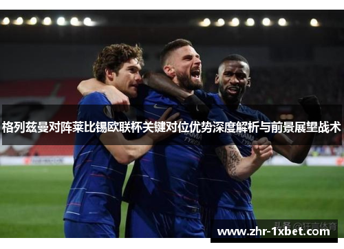 格列兹曼对阵莱比锡欧联杯关键对位优势深度解析与前景展望战术
