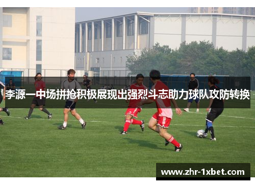 李源一中场拼抢积极展现出强烈斗志助力球队攻防转换 李源一中场拼抢积极展现出强烈斗志助力球队攻防转换
