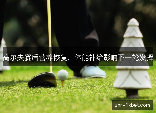 高尔夫赛后营养恢复，体能补给影响下一轮发挥
