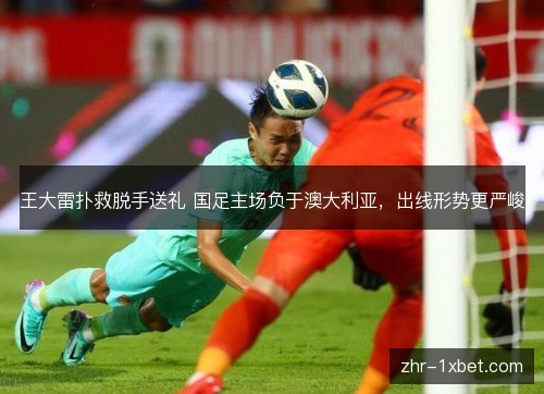 王大雷扑救脱手送礼 国足主场负于澳大利亚,出线形势更严峻 王大雷扑救脱手送礼 国足主场负于澳大利亚,出线形势更严峻